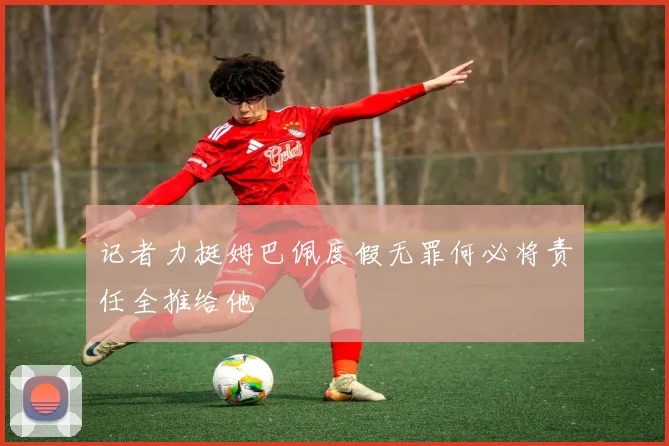 记者力挺姆巴佩度假无罪何必将责任全推给他
