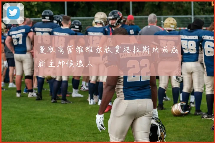 曼联高管维维尔欣赏格拉斯纳或成新主帅候选人