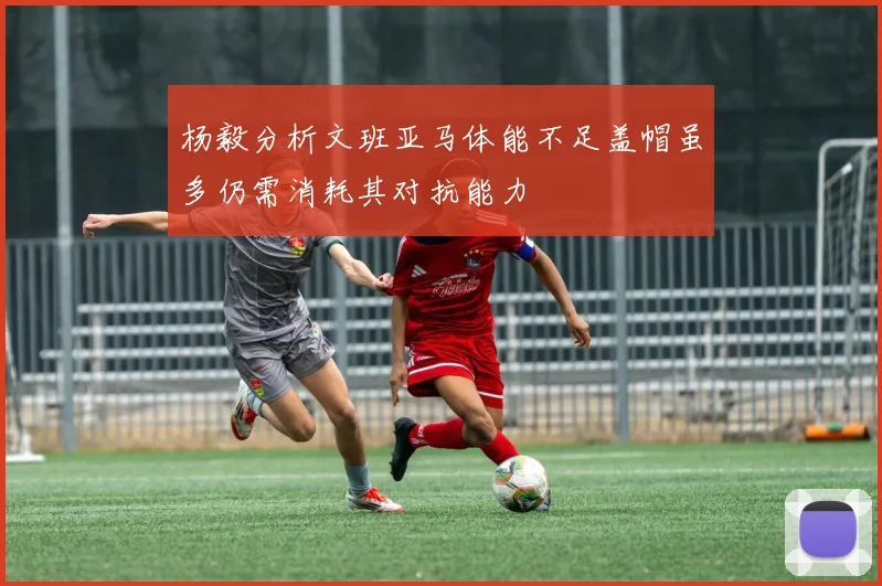 杨毅分析文班亚马体能不足盖帽虽多仍需消耗其对抗能力