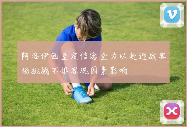 阿洛伊西坚定信念全力以赴迎战客场挑战不惧客观因素影响