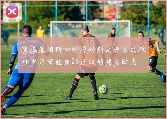 莫威廉姆斯回忆詹姆斯离开后的艰难岁月曾经历26连败的痛苦时光