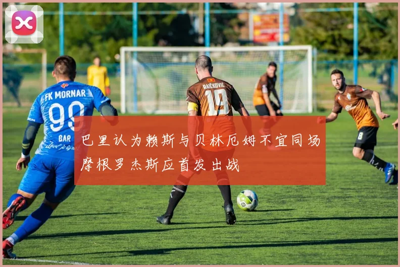 巴里认为赖斯与贝林厄姆不宜同场摩根罗杰斯应首发出战