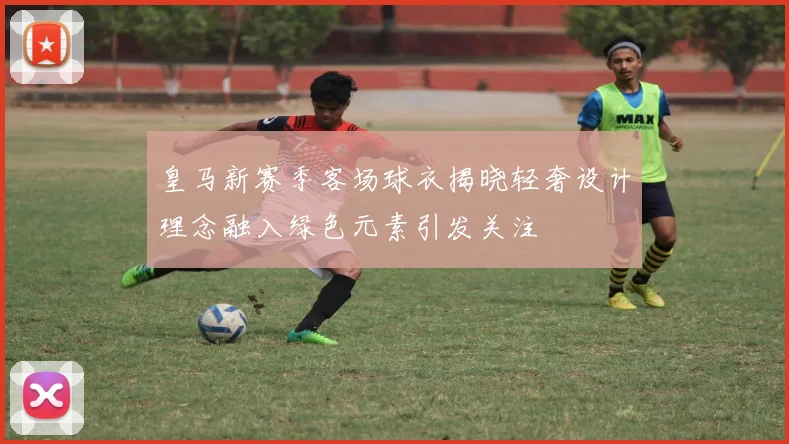 皇马新赛季客场球衣揭晓轻奢设计理念融入绿色元素引发关注