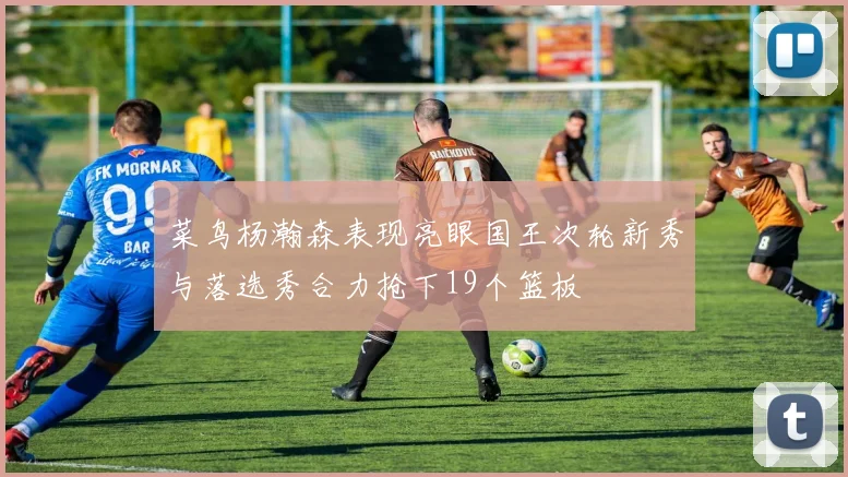 菜鸟杨瀚森表现亮眼国王次轮新秀与落选秀合力抢下19个篮板