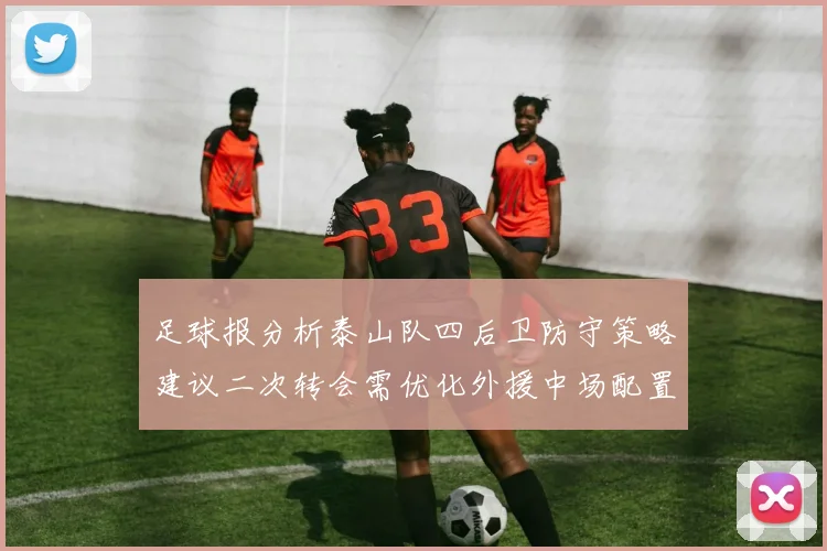 足球报分析泰山队四后卫防守策略建议二次转会需优化外援中场配置