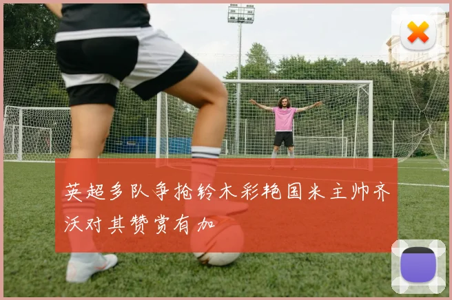 英超多队争抢铃木彩艳国米主帅齐沃对其赞赏有加