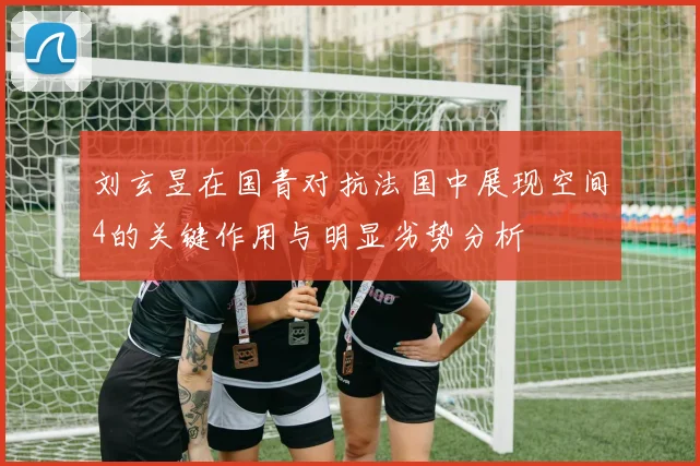 刘玄昱在国青对抗法国中展现空间4的关键作用与明显劣势分析